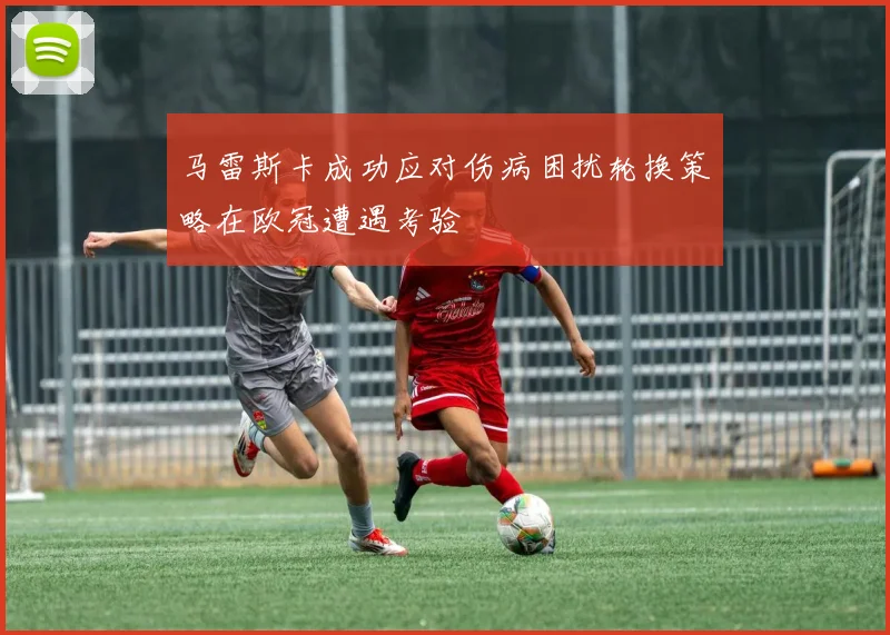 马雷斯卡成功应对伤病困扰轮换策略在欧冠遭遇考验