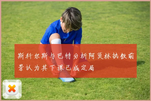 斯科尔斯与巴特分析阿莫林执教前景认为其下课已成定局