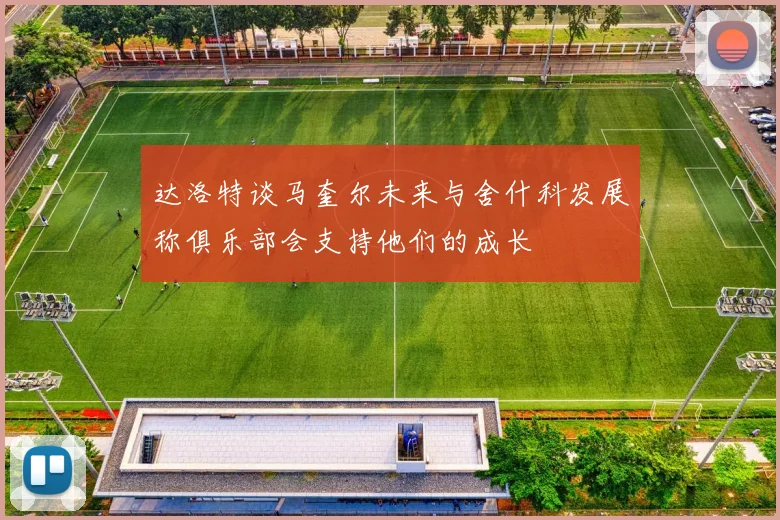 达洛特谈马奎尔未来与舍什科发展称俱乐部会支持他们的成长