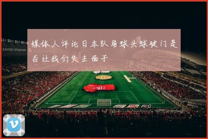 媒体人评论日本队角球头球破门是否让我们失去面子