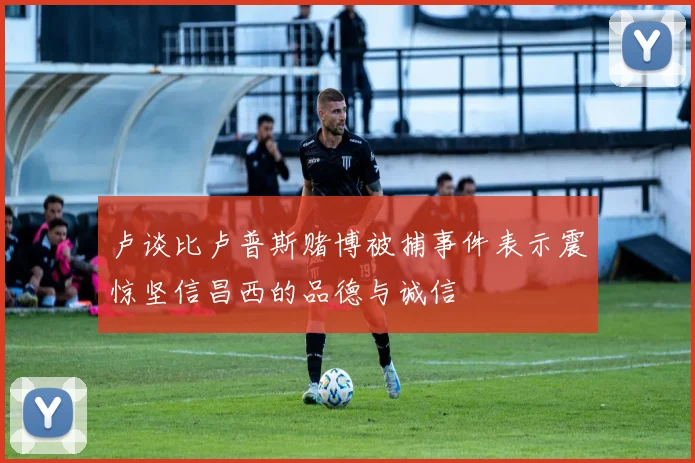 卢谈比卢普斯赌博被捕事件表示震惊坚信昌西的品德与诚信