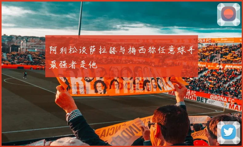 阿利松谈萨拉赫与梅西称任意球手最强者是他