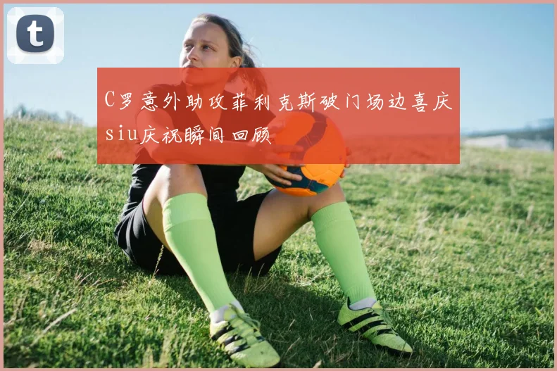 C罗意外助攻菲利克斯破门场边喜庆siu庆祝瞬间回顾