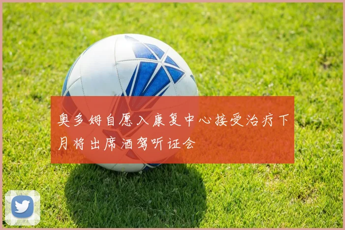 奥多姆自愿入康复中心接受治疗下月将出席酒驾听证会