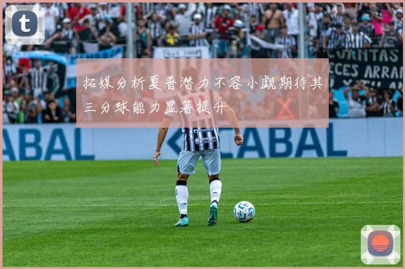 拓媒分析夏普潜力不容小觑期待其三分球能力显著提升