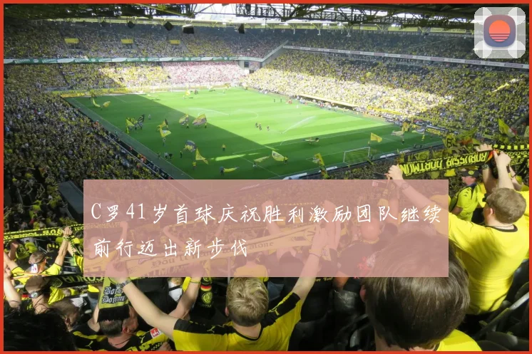 C罗41岁首球庆祝胜利激励团队继续前行迈出新步伐
