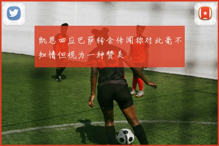 凯恩回应巴萨转会传闻称对此毫不知情但视为一种赞美