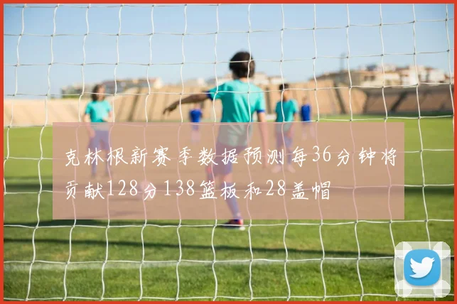 克林根新赛季数据预测每36分钟将贡献128分138篮板和28盖帽