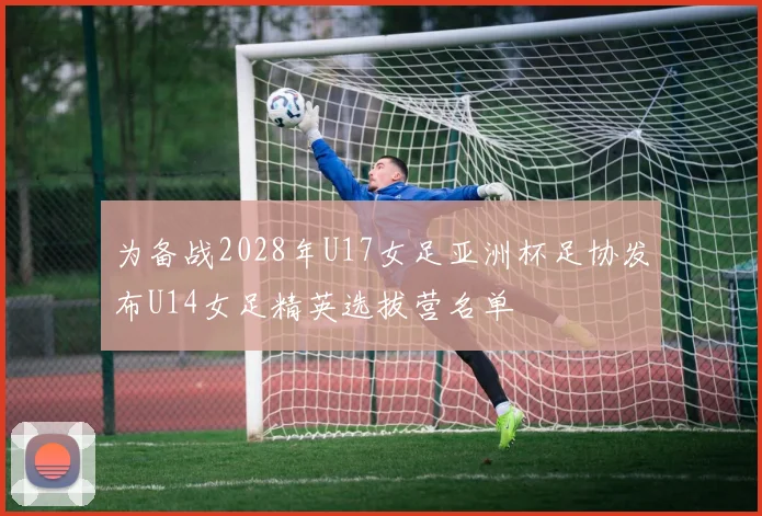 为备战2028年U17女足亚洲杯足协发布U14女足精英选拔营名单