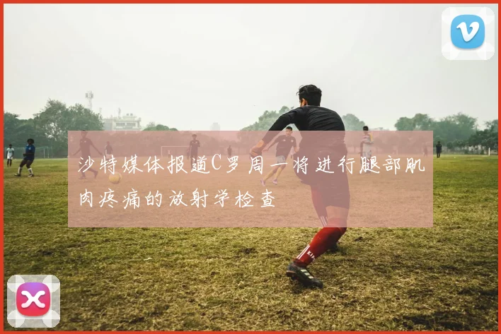 沙特媒体报道C罗周一将进行腿部肌肉疼痛的放射学检查