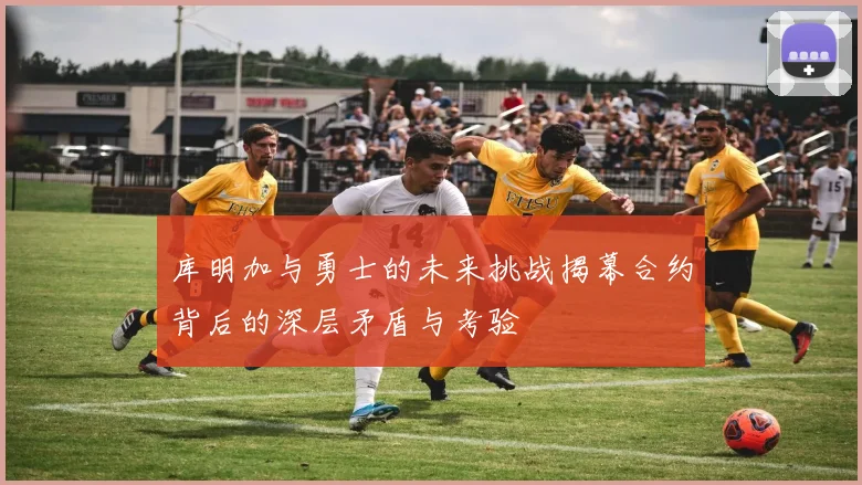 库明加与勇士的未来挑战揭幕合约背后的深层矛盾与考验
