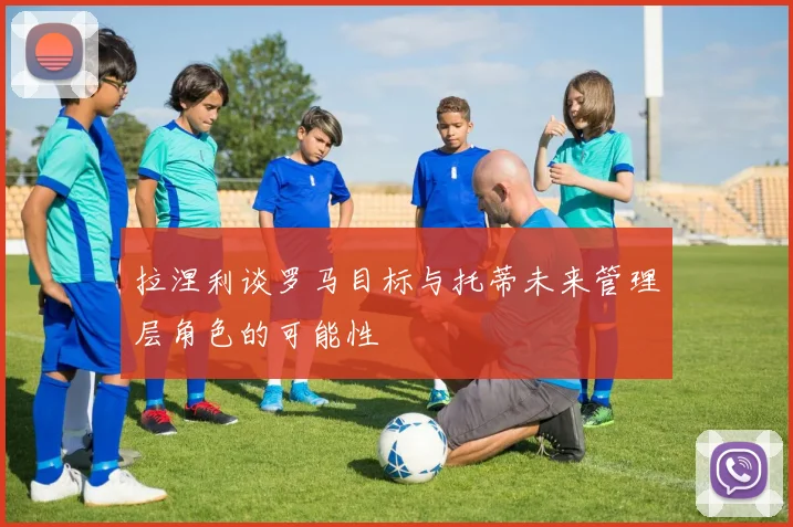 拉涅利谈罗马目标与托蒂未来管理层角色的可能性