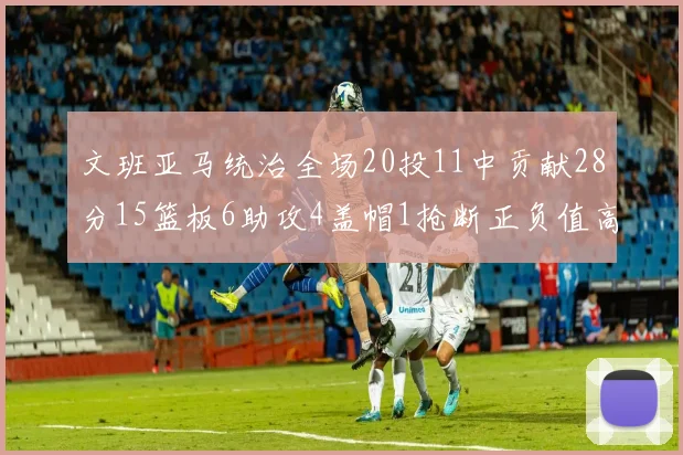 文班亚马统治全场20投11中贡献28分15篮板6助攻4盖帽1抢断正负值高达32