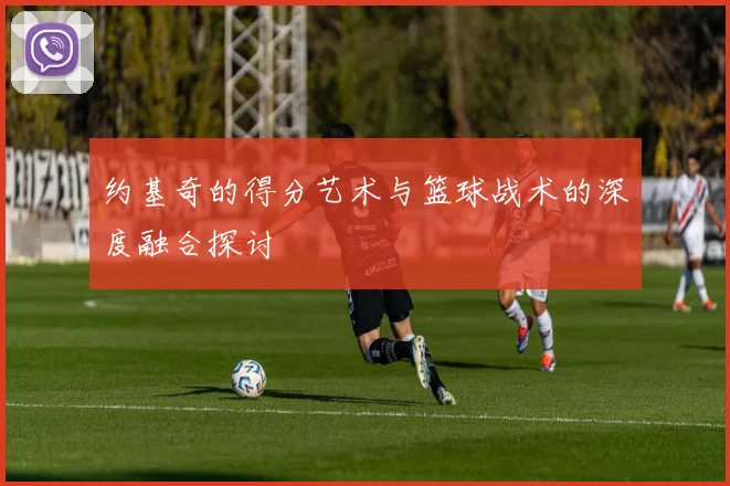 约基奇的得分艺术与篮球战术的深度融合探讨