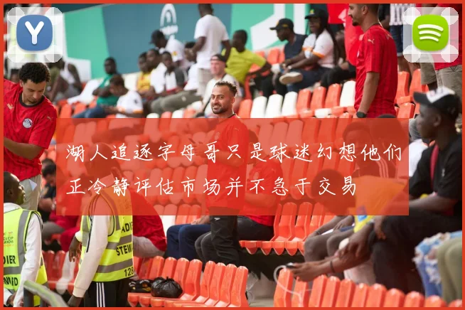 湖人追逐字母哥只是球迷幻想他们正冷静评估市场并不急于交易