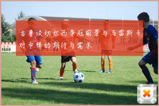 吉鲁谈切尔西争冠前景与马雷斯卡对中锋的期待与需求