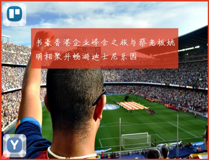 书豪香港企业峰会之旅与蔡老板姚明相聚并畅游迪士尼乐园