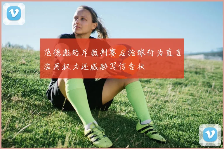 范德彪怒斥裁判赛后抢球行为直言滥用权力还威胁写信告状