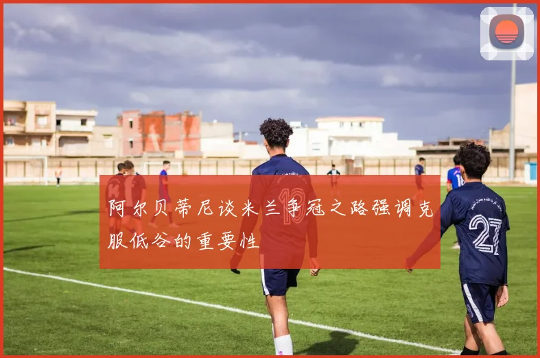 阿尔贝蒂尼谈米兰争冠之路强调克服低谷的重要性
